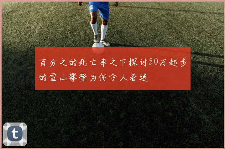 百分之的死亡率之下探讨50万起步的雪山攀登为何令人着迷