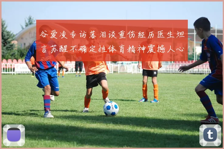 谷爱凌专访落泪谈重伤经历医生坦言苏醒不确定性体育精神震撼人心