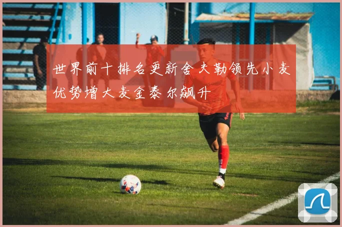 世界前十排名更新舍夫勒领先小麦优势增大麦金泰尔飙升