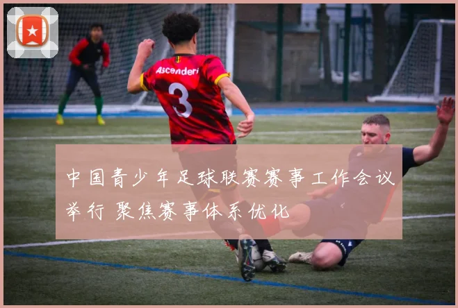 中国青少年足球联赛赛事工作会议举行 聚焦赛事体系优化