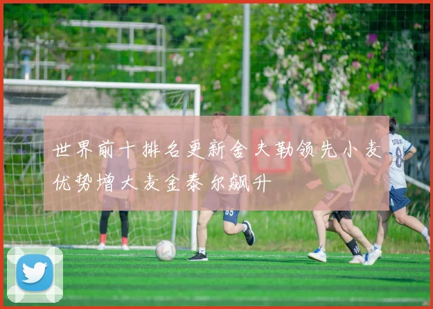 世界前十排名更新舍夫勒领先小麦优势增大麦金泰尔飙升