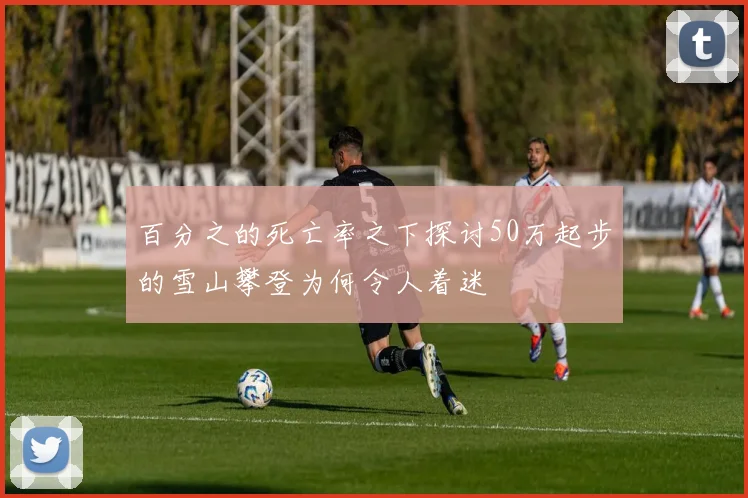 百分之的死亡率之下探讨50万起步的雪山攀登为何令人着迷