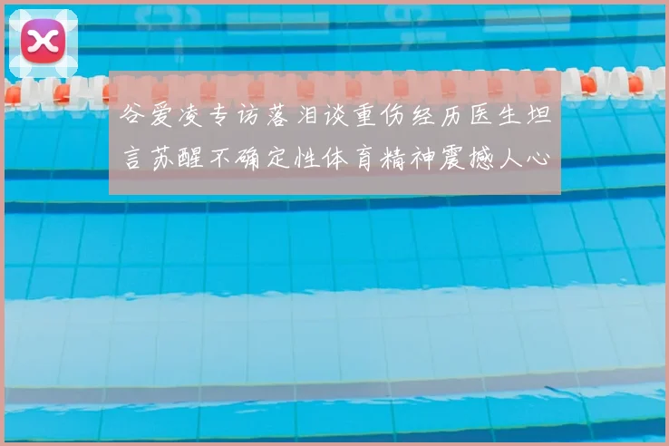 谷爱凌专访落泪谈重伤经历医生坦言苏醒不确定性体育精神震撼人心